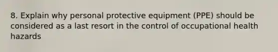 8. Explain why personal protective equipment (PPE) should be considered as a last resort in the control of occupational health hazards