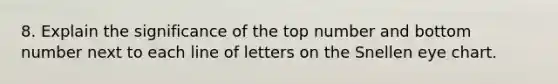 8. Explain the significance of the top number and bottom number next to each line of letters on the Snellen eye chart.