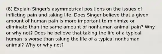 (8) Explain Singer's asymmetrical positions on the issues of inflicting pain and taking life. Does Singer believe that a given amount of human pain is more important to minimize or eliminate than the same amount of nonhuman animal pain? Why or why not? Does he believe that taking the life of a typical human is worse than taking the life of a typical nonhuman animal? Why or why not?