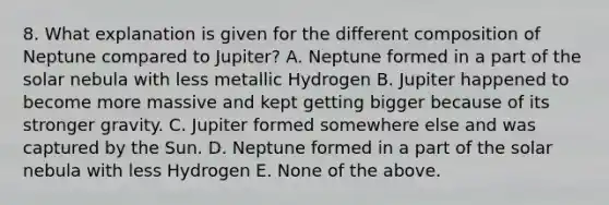 8. What explanation is given for the different composition of Neptune compared to Jupiter? A. Neptune formed in a part of the solar nebula with less metallic Hydrogen B. Jupiter happened to become more massive and kept getting bigger because of its stronger gravity. C. Jupiter formed somewhere else and was captured by the Sun. D. Neptune formed in a part of the solar nebula with less Hydrogen E. None of the above.