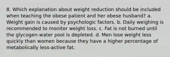 8. Which explanation about weight reduction should be included when teaching the obese patient and her obese husband? a. Weight gain is caused by psychologic factors. b. Daily weighing is recommended to monitor weight loss. c. Fat is not burned until the glycogen-water pool is depleted. d. Men lose weight less quickly than women because they have a higher percentage of metabolically less-active fat.