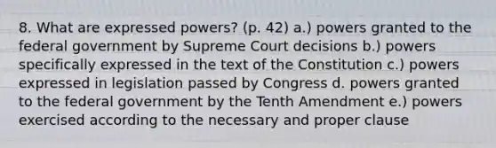 8. What are expressed powers? (p. 42) a.) powers granted to the federal government by Supreme Court decisions b.) powers specifically expressed in the text of the Constitution c.) powers expressed in legislation passed by Congress d. powers granted to the federal government by the Tenth Amendment e.) powers exercised according to the necessary and proper clause