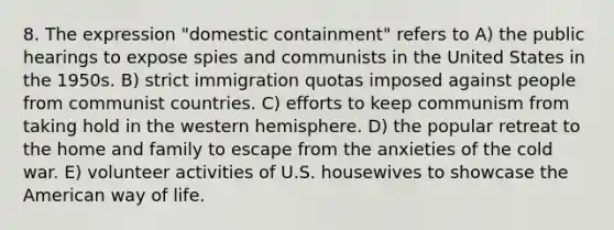 8. The expression "domestic containment" refers to A) the public hearings to expose spies and communists in the United States in the 1950s. B) strict immigration quotas imposed against people from communist countries. C) efforts to keep communism from taking hold in the western hemisphere. D) the popular retreat to the home and family to escape from the anxieties of the cold war. E) volunteer activities of U.S. housewives to showcase <a href='https://www.questionai.com/knowledge/keiVE7hxWY-the-american' class='anchor-knowledge'>the american</a> way of life.