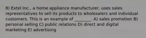 8) Extel Inc., a home appliance manufacturer, uses sales representatives to sell its products to wholesalers and individual customers. This is an example of ________. A) sales promotion B) personal selling C) public relations D) direct and digital marketing E) advertising