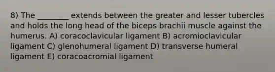 8) The ________ extends between the greater and lesser tubercles and holds the long head of the biceps brachii muscle against the humerus. A) coracoclavicular ligament B) acromioclavicular ligament C) glenohumeral ligament D) transverse humeral ligament E) coracoacromial ligament