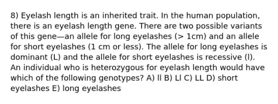 8) Eyelash length is an inherited trait. In the human population, there is an eyelash length gene. There are two possible variants of this gene—an allele for long eyelashes (> 1cm) and an allele for short eyelashes (1 cm or less). The allele for long eyelashes is dominant (L) and the allele for short eyelashes is recessive (l). An individual who is heterozygous for eyelash length would have which of the following genotypes? A) ll B) Ll C) LL D) short eyelashes E) long eyelashes