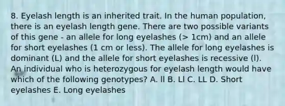 8. Eyelash length is an inherited trait. In the human population, there is an eyelash length gene. There are two possible variants of this gene - an allele for long eyelashes (> 1cm) and an allele for short eyelashes (1 cm or less). The allele for long eyelashes is dominant (L) and the allele for short eyelashes is recessive (l). An individual who is heterozygous for eyelash length would have which of the following genotypes? A. ll B. Ll C. LL D. Short eyelashes E. Long eyelashes