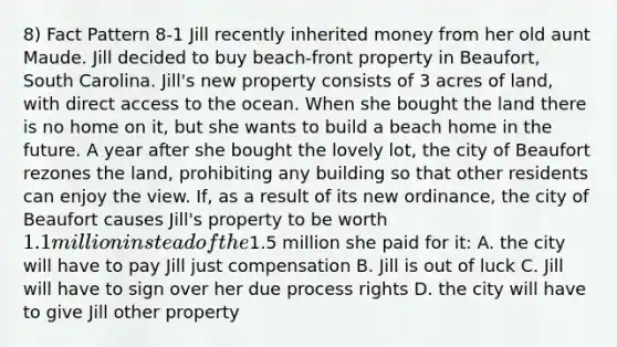 8) Fact Pattern 8-1 Jill recently inherited money from her old aunt Maude. Jill decided to buy beach-front property in Beaufort, South Carolina. Jill's new property consists of 3 acres of land, with direct access to the ocean. When she bought the land there is no home on it, but she wants to build a beach home in the future. A year after she bought the lovely lot, the city of Beaufort rezones the land, prohibiting any building so that other residents can enjoy the view. If, as a result of its new ordinance, the city of Beaufort causes Jill's property to be worth 1.1 million instead of the1.5 million she paid for it: A. the city will have to pay Jill just compensation B. Jill is out of luck C. Jill will have to sign over her due process rights D. the city will have to give Jill other property