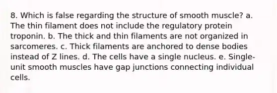 8. Which is false regarding the structure of smooth muscle? a. The thin filament does not include the regulatory protein troponin. b. The thick and thin filaments are not organized in sarcomeres. c. Thick filaments are anchored to dense bodies instead of Z lines. d. The cells have a single nucleus. e. Single-unit smooth muscles have gap junctions connecting individual cells.