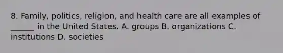 8. Family, politics, religion, and health care are all examples of ______ in the United States. A. groups B. organizations C. institutions D. societies