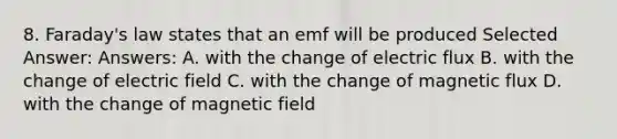 8. Faraday's law states that an emf will be produced Selected Answer: Answers: A. with the change of electric flux B. with the change of electric field C. with the change of magnetic flux D. with the change of magnetic field