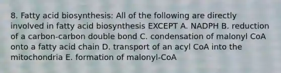 8. <a href='https://www.questionai.com/knowledge/kKyuSsPUxl-fatty-acid-biosynthesis' class='anchor-knowledge'>fatty acid biosynthesis</a>: All of the following are directly involved in fatty acid biosynthesis EXCEPT A. NADPH B. reduction of a carbon-carbon double bond C. condensation of malonyl CoA onto a fatty acid chain D. transport of an acyl CoA into the mitochondria E. formation of malonyl-CoA