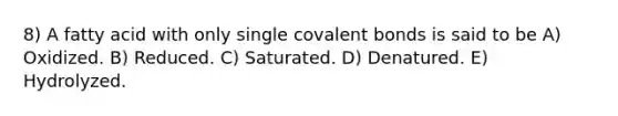 8) A fatty acid with only single covalent bonds is said to be A) Oxidized. B) Reduced. C) Saturated. D) Denatured. E) Hydrolyzed.