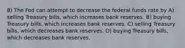 8) The Fed can attempt to decrease the federal funds rate by A) selling Treasury bills, which increases bank reserves. B) buying Treasury bills, which increases bank reserves. C) selling Treasury bills, which decreases bank reserves. D) buying Treasury bills, which decreases bank reserves.