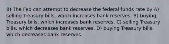 8) The Fed can attempt to decrease the federal funds rate by A) selling Treasury bills, which increases bank reserves. B) buying Treasury bills, which increases bank reserves. C) selling Treasury bills, which decreases bank reserves. D) buying Treasury bills, which decreases bank reserves.