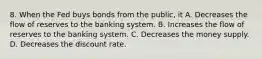 8. When the Fed buys bonds from the public, it A. Decreases the flow of reserves to the banking system. B. Increases the flow of reserves to the banking system. C. Decreases the money supply. D. Decreases the discount rate.