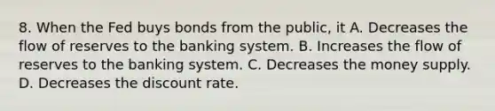 8. When the Fed buys bonds from the public, it A. Decreases the flow of reserves to the banking system. B. Increases the flow of reserves to the banking system. C. Decreases the money supply. D. Decreases the discount rate.