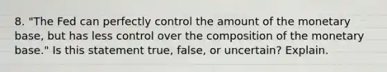 8. "The Fed can perfectly control the amount of the monetary base, but has less control over the composition of the monetary base." Is this statement true, false, or uncertain? Explain.