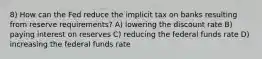 8) How can the Fed reduce the implicit tax on banks resulting from reserve requirements? A) lowering the discount rate B) paying interest on reserves C) reducing the federal funds rate D) increasing the federal funds rate