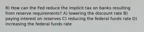 8) How can the Fed reduce the implicit tax on banks resulting from reserve requirements? A) lowering the discount rate B) paying interest on reserves C) reducing the federal funds rate D) increasing the federal funds rate