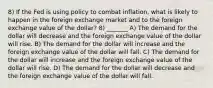 8) If the Fed is using policy to combat inflation, what is likely to happen in the foreign exchange market and to the foreign exchange value of the dollar? 8) _______ A) The demand for the dollar will decrease and the foreign exchange value of the dollar will rise. B) The demand for the dollar will increase and the foreign exchange value of the dollar will fall. C) The demand for the dollar will increase and the foreign exchange value of the dollar will rise. D) The demand for the dollar will decrease and the foreign exchange value of the dollar will fall.