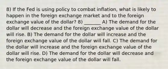 8) If the Fed is using policy to combat inflation, what is likely to happen in the foreign exchange market and to the foreign exchange value of the dollar? 8) _______ A) The demand for the dollar will decrease and the foreign exchange value of the dollar will rise. B) The demand for the dollar will increase and the foreign exchange value of the dollar will fall. C) The demand for the dollar will increase and the foreign exchange value of the dollar will rise. D) The demand for the dollar will decrease and the foreign exchange value of the dollar will fall.