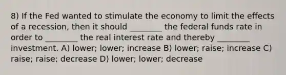 8) If the Fed wanted to stimulate the economy to limit the effects of a recession, then it should ________ the federal funds rate in order to ________ the real interest rate and thereby ________ investment. A) lower; lower; increase B) lower; raise; increase C) raise; raise; decrease D) lower; lower; decrease