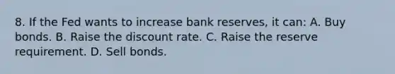 8. If the Fed wants to increase bank reserves, it can: A. Buy bonds. B. Raise the discount rate. C. Raise the reserve requirement. D. Sell bonds.