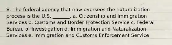 8. The federal agency that now oversees the naturalization process is the U.S. _______. a. Citizenship and Immigration Services b. Customs and Border Protection Service c. Federal Bureau of Investigation d. Immigration and Naturalization Services e. Immigration and Customs Enforcement Service