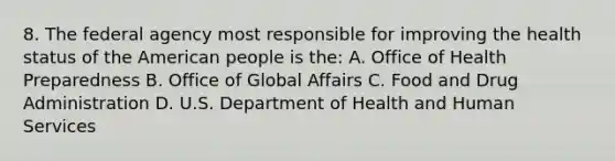 8. The federal agency most responsible for improving the health status of the American people is the: A. Office of Health Preparedness B. Office of Global Affairs C. Food and Drug Administration D. U.S. Department of Health and Human Services