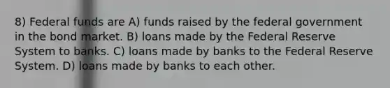 8) Federal funds are A) funds raised by the federal government in the bond market. B) loans made by the Federal Reserve System to banks. C) loans made by banks to the Federal Reserve System. D) loans made by banks to each other.