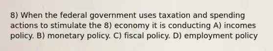 8) When the federal government uses taxation and spending actions to stimulate the 8) economy it is conducting A) incomes policy. B) monetary policy. C) fiscal policy. D) employment policy