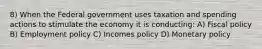 8) When the Federal government uses taxation and spending actions to stimulate the economy it is conducting: A) Fiscal policy B) Employment policy C) Incomes policy D) Monetary policy