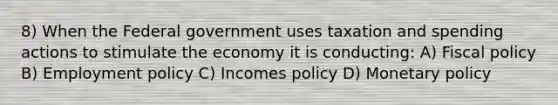 8) When the Federal government uses <a href='https://www.questionai.com/knowledge/kvs8811zFs-taxation-and-spending' class='anchor-knowledge'>taxation and spending</a> actions to stimulate the economy it is conducting: A) <a href='https://www.questionai.com/knowledge/kPTgdbKdvz-fiscal-policy' class='anchor-knowledge'>fiscal policy</a> B) Employment policy C) Incomes policy D) <a href='https://www.questionai.com/knowledge/kEE0G7Llsx-monetary-policy' class='anchor-knowledge'>monetary policy</a>