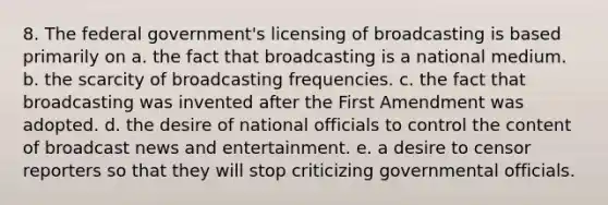 8. The federal government's licensing of broadcasting is based primarily on a. the fact that broadcasting is a national medium. b. the scarcity of broadcasting frequencies. c. the fact that broadcasting was invented after the First Amendment was adopted. d. the desire of national officials to control the content of broadcast news and entertainment. e. a desire to censor reporters so that they will stop criticizing governmental officials.