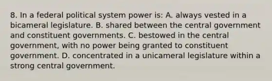 8. In a federal political system power is: A. always vested in a bicameral legislature. B. shared between the central government and constituent governments. C. bestowed in the central government, with no power being granted to constituent government. D. concentrated in a unicameral legislature within a strong central government.