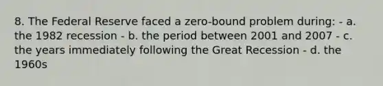 8. The Federal Reserve faced a zero-bound problem during: - a. the 1982 recession - b. the period between 2001 and 2007 - c. the years immediately following the Great Recession - d. the 1960s