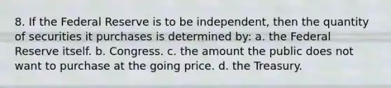 8. If the Federal Reserve is to be independent, then the quantity of securities it purchases is determined by: a. the Federal Reserve itself. b. Congress. c. the amount the public does not want to purchase at the going price. d. the Treasury.