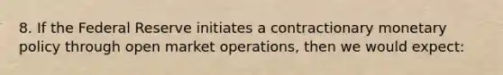 8. If the Federal Reserve initiates a contractionary monetary policy through open market operations, then we would expect: