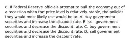 8. If Federal Reserve officials attempt to pull the economy out of a recession when the price level is relatively stable, the policies they would most likely use would be to: A. buy government securities and increase the discount rate. B. sell government securities and decrease the discount rate. C. buy government securities and decrease the discount rate. D. sell government securities and increase the discount rate.