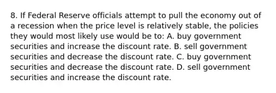 8. If Federal Reserve officials attempt to pull the economy out of a recession when the price level is relatively stable, the policies they would most likely use would be to: A. buy government securities and increase the discount rate. B. sell government securities and decrease the discount rate. C. buy government securities and decrease the discount rate. D. sell government securities and increase the discount rate.