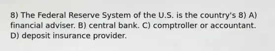 8) The Federal Reserve System of the U.S. is the country's 8) A) financial adviser. B) central bank. C) comptroller or accountant. D) deposit insurance provider.