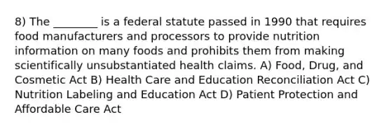 8) The ________ is a federal statute passed in 1990 that requires food manufacturers and processors to provide nutrition information on many foods and prohibits them from making scientifically unsubstantiated health claims. A) Food, Drug, and Cosmetic Act B) Health Care and Education Reconciliation Act C) Nutrition Labeling and Education Act D) Patient Protection and Affordable Care Act