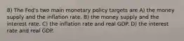 8) The Fed's two main monetary policy targets are A) the money supply and the inflation rate. B) the money supply and the interest rate. C) the inflation rate and real GDP. D) the interest rate and real GDP.