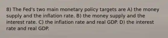 8) The Fed's two main monetary policy targets are A) the money supply and the inflation rate. B) the money supply and the interest rate. C) the inflation rate and real GDP. D) the interest rate and real GDP.