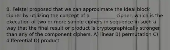 8. Feistel proposed that we can approximate the ideal block cipher by utilizing the concept of a __________ cipher, which is the execution of two or more simple ciphers in sequence in such a way that the final result or product is cryptographically stronger than any of the component ciphers. A) linear B) permutation C) differential D) product