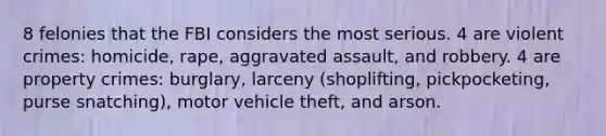 8 felonies that the FBI considers the most serious. 4 are violent crimes: homicide, rape, aggravated assault, and robbery. 4 are property crimes: burglary, larceny (shoplifting, pickpocketing, purse snatching), motor vehicle theft, and arson.