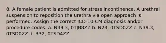 8. A female patient is admitted for stress incontinence. A urethral suspension to reposition the urethra via open approach is performed. Assign the correct ICD-10-CM diagnosis and/or procedure codes. a. N39.3, 0TJB8ZZ b. N23, 0TSD0ZZ c. N39.3, 0TSD0ZZ d. R32, 0TSD4ZZ