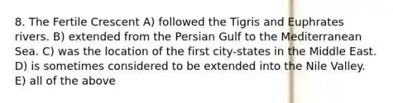 8. The Fertile Crescent A) followed the Tigris and Euphrates rivers. B) extended from the Persian Gulf to the Mediterranean Sea. C) was the location of the first city-states in the Middle East. D) is sometimes considered to be extended into the Nile Valley. E) all of the above