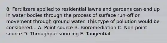 8. Fertilizers applied to residential lawns and gardens can end up in water bodies through the process of surface run-off or movement through ground water. This type of pollution would be considered... A. Point source B. Bioremediation C. Non-point source D. Throughput sourcing E. Tangential